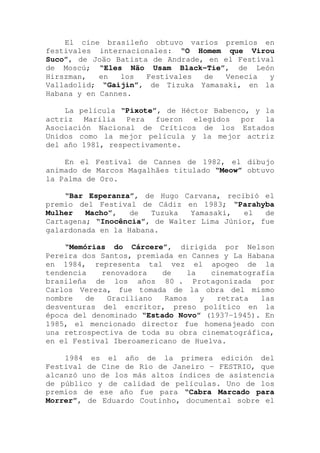 El cine brasileño obtuvo varios premios en
festivales internacionales: “O Homem que Virou
Suco”, de Joäo Batista de Andrade, en el Festival
de Moscú; “Eles Não Usam Black-Tie”, de León
Hirszman, en los Festivales de Venecia y
Valladolid; “Gaijin”, de Tizuka Yamasaki, en la
Habana y en Cannes.
La película “Pixote”, de Héctor Babenco, y la
actriz Marília Pera fueron elegidos por la
Asociación Nacional de Críticos de los Estados
Unidos como la mejor película y la mejor actriz
del año 1981, respectivamente.
En el Festival de Cannes de 1982, el dibujo
animado de Marcos Magalhães titulado “Meow” obtuvo
la Palma de Oro.
“Bar Esperanza”, de Hugo Carvana, recibió el
premio del Festival de Cádiz en 1983; “Parahyba
Mulher Macho”, de Tuzuka Yamasaki, el de
Cartagena; “Inocência”, de Walter Lima Júnior, fue
galardonada en la Habana.
“Memórias do Cárcere”, dirigida por Nelson
Pereira dos Santos, premiada en Cannes y La Habana
en 1984, representa tal vez el apogeo de la
tendencia renovadora de la cinematografía
brasileña de los años 80 . Protagonizada por
Carlos Vereza, fue tomada de la obra del mismo
nombre de Graciliano Ramos y retrata las
desventuras del escritor, preso político en la
época del denominado “Estado Novo” (1937-1945). En
1985, el mencionado director fue homenajeado con
una retrospectiva de toda su obra cinematográfica,
en el Festival Iberoamericano de Huelva.
1984 es el año de la primera edición del
Festival de Cine de Rio de Janeiro - FESTRIO, que
alcanzó uno de los más altos índices de asistencia
de público y de calidad de películas. Uno de los
premios de ese año fue para “Cabra Marcado para
Morrer”, de Eduardo Coutinho, documental sobre el
 