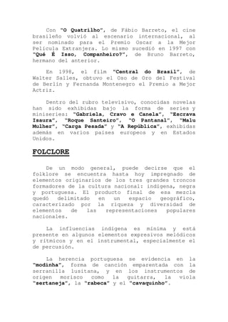 Con “O Quatrilho”, de Fábio Barreto, el cine
brasileño volvió al escenario internacional, al
ser nominado para el Premio Oscar a la Mejor
Película Extranjera. Lo mismo sucedió en 1997 con
“Qué É Isso, Companheiro?”, de Bruno Barreto,
hermano del anterior.
En 1998, el film “Central do Brasil”, de
Walter Salles, obtuvo el Oso de Oro del Festival
de Berlín y Fernanda Montenegro el Premio a Mejor
Actriz.
Dentro del rubro televisivo, conocidas novelas
han sido exhibidas bajo la forma de series y
miniseries: “Gabriela, Cravo e Canela”, “Escrava
Isaura”, “Roque Santeiro”, “O Pantanal”, “Malu
Mulher”, “Carga Pesada” y “A República”, exhibidas
además en varios países europeos y en Estados
Unidos.
FOLCLORE
De un modo general, puede decirse que el
folklore se encuentra hasta hoy impregnado de
elementos originarios de los tres grandes troncos
formadores de la cultura nacional: indígena, negra
y portuguesa. El producto final de esa mezcla
quedó delimitado en un espacio geográfico,
caracterizado por la riqueza y diversidad de
elementos de las representaciones populares
nacionales.
La influencias indígena es mínima y está
presente en algunos elementos expresivos melódicos
y rítmicos y en el instrumental, especialmente el
de percusión.
La herencia portuguesa se evidencia en la
“modinha”, forma de canción emparentada con la
serranilla lusitana, y en los instrumentos de
origen morisco como la guitarra, la viola
“sertaneja”, la “rabeca” y el “cavaquinho”.
 