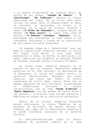 a la poesía “indianista” de carácter épico. En
varios de sus poemas -“Canção do Tamoio” , “Y
Juca-Pirama”, “Os Timbiras”, aparece la figura
idealizada del indio. En la lírica este autor
utilizó los temas caros al Romanticismo: el amor,
la religión, la naturaleza, la muerte y la
nostalgia. En la prosa de ficción, Teixeira e
Sousa (“O Filho do Pescador”), Joaquim Manuel de
Macedo (“O Moço Loiro”) y, sobre todo, José de
Alencar “(O Guarani”,”Iracema”, “Senhora”, etc.),
preocupado por testimoniar la vida urbana y las
costumbres regionales a través de la construcción
de una lengua literaria brasileña.
La segunda etapa de l Romanticismo tuvo por
base el subjetivismo romántico extremo, al estilo
del inglés Lord Byron, y tuvo como temas
predilectos la duda, la muerte, la desilusión y el
tedio. Dentro de esa tendencia se destacan Alvares
de Azevedo, Fagundes Varela y Casimiro de Abreu.
La última etapa romántica despuntó en un
momento en que se sucedían importantes cambios
políticos en la vida nacional: la declinación de
la Monarquía, la crisis del trabajo servil, la
agitación abolicionista, buscando una nueva
temática, que tenía por modelo la poesía
libertaria de Víctor Hugo. Castro Alves fue la
máxima expresión de esta corriente, transformando
el romanticismo nativista en poesía
antiesclavista. Así es como “Vozes d’Africa” y
“Navio Negreiro” son dos poemas de Castro Alves a
que pasaron a la historia como los más enérgicos y
populares en contra de la institución esclavista.
Dentro de la ficción romántica brasileña
merece mencionarse la novela “Memórias de um
Sargento de Milícias”, de Manuel Antonio de
Almeida, que rompe con la idealización romántica y
se puede considerar precursor de la estética
realista.
El Realismo/Naturalismo llegó al Brasil
acompañado de profundos cambios en la vida
 
