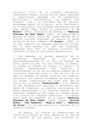 nacional: crisis de la economía esclavista,
crecimiento urbano, arraigo de las ideas liberales
y republicanas apoyadas en el pensamiento
positivista y evolucionista. Los modelos eran
Flaubert, Zola y el portugués Eça de Queiroz,
poniéndose acento en lo social, en el fatalismo y
en lo patológico. Las primeras manifestaciones de
esas nuevas ideas fueron la publicación de “O
Mulato” (1881), de Aluísio de Azevedo, y “Memórias
Póstumas de Brás Cubas” (1881), de Joaquim Maria
Machado de Assis. Dentro del cuadro general de la
ficción realista brasileña se destaca la prosa
narrativa de Raul Pompéia (“O Ateneu”, 1888), en
la cual registra las amargas experiencias vividas
por un niño durante los años del internado,
empleando para ello un lenguaje pictórico que
convierte la obra en una novela impresionista.
Sin embargo, la máxima expresión de la
literatura brasileña de la época
Realismo/Naturalismo es la obra de Machado de
Assis, quien cultivó, con raro talento, la poesía,
el cuento, el ensayo, la novela, el teatro y la
crónica, sobresaliendo como novelista y
convirtiéndose en uno de los mayores nombres de la
literatura brasileña hasta el día de hoy. En la
obra de Machado se pueden apreciar dos momentos
decisivos: las novelas concebidas de acuerdo con
los moldes tradicionales del siglo XIX, que se
inició con la novela “Ressurreição”, y el momento
en que abandona esos patrones y profundiza una
serie de elementos: el análisis psicológico, el
humor desencantado y un riguroso sentido de la
concisión lingüística que llega, en algunas obras,
a la crítica del lenguaje tradicional. La ruptura
entre esos dos momentos es la novela “Memórias
Póstumas de Brás Cubas” (1881). Siguen “Quincas
Borba”, “Dom Casmurro”, “Esaú y Jacó” y “Memorial
de Aires”, en las que discute el problema de la
condición humana.
En poesía, la crítica al Romanticismo se
inició en el Brasil en 1870, basada en la idea de
la creación de una poesía que reflejase el
 