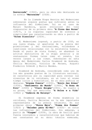 Desvairada” (1922), pero su obra más destacada es
la novela “Macunaíma” (1928).
En la llamada Etapa Heroica del Modernismo
sobresalen algunos poetas que sufrieron antes la
influencia del Simbolismo. Tal es el caso de
Manuel Bandeira, quien evolucionó del tono
crepuscular de su primera obra “A Cinza das Horas”
(1917), a la rigurosa capacidad de síntesis y
simplicidad que caracterizarán su obra a partir de
“Ritmo Dissoluto” (1924).
El Modernismo ingresó, a partir de 1930, en
una nueva etapa, al apartarse de la poesía del
primitivismo y del nacionalismo, volcándose a
cuestiones relacionadas con la existencia humana.
Desde el punto de vista formal, se abandonó la
actitud destructiva de la etapa anterior y se
restauraron formas tales como el soneto, los
versos largos y las rimas. Sobresalen en esta
época del Modernismo Carlos Drummond de Andrade,
Cecília Meireles, Vinícius de Moraes, Augusto
Frederico Schmidt y Murilo Mendes.
Drummond de Andrade, considerado como uno de
los más grandes poetas de la literatura nacional,
se caracteriza por su capacidad para recrear las
vivencias de lo cotidiano, en un tono al mismo
tiempo lírico y humorístico. En su obra poética se
destacan “Alguma Poesia” (1930), “Brejo das Almas”
(1934), “Sentimento do Mundo” (1940), “A Rosa do
Povo” (1945) y “Claro Enigma”(1951). En cuanto a
su prosa, hay que mencionar “A Bolsa e a Vida”
(1962) y “Cadeira de Balanço”.
Si Drummond expresa de forma dramática lo
cotidiano, Cecília Meireles es la más importante
representante de la poesía intimista. En sus
primeras obras -“Nunca Mais”, “Poema dos Poemas”
(1923) y “Baladas para El-Rei” (1925)- se notan
las influencias del Simbolismo. Sin embargo, a
partir de “Viagem” (1939), la obra de Cecília ganó
fuerza innovadora y características que habrían de
ser constantes en su obra: técnica esmerada,
 