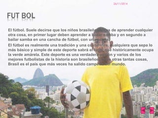 FUT BOL 
26/11/2014 
El fútbol. Suele decirse que los niños brasileños antes de aprender cualquier 
otra cosa, en primer lugar deben aprender a bailar samba y en segundo a 
bailar samba en una cancha de fútbol, con una pelota. 
El fútbol es realmente una tradición y una costumbre, cualquiera que sepa lo 
más básico y simple de este deporte sabrá el lugar que históricamente ocupa 
la verde amárela. Este deporte es una verdadera pasión y varios de los 
mejores futbolistas de la historia son brasileños. Entre otras tantas cosas, 
Brasil es el país que más veces ha salido campeón del mundo. 
 
