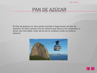 PAN DE AZÚCAR 
El Pan de Azúcar es otro punto turístico importante de Río de 
Janeiro. El sitio cuenta con un tranvía que lleva a los visitantes a 
tener una increíble vista aérea de la ciudad y toda su belleza 
natural. 
26/11/2014 
 