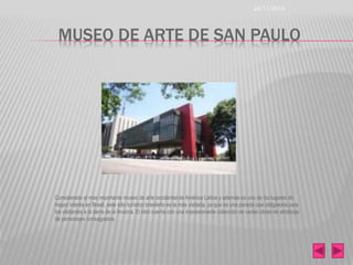 26/11/2014 
MUSEO DE ARTE DE SAN PAULO 
Considerado el más importante museo de arte occidental de América Latina y además es uno de los lugares de 
mayor interés en Brasil, este sitio turístico brasileño es la más visitada, ya que es una parada casi obligatoria para 
los visitantes a la tierra de la llovizna. El sitio cuenta con una impresionante colección de varias obras de artísticas 
de personajes consagrados. 
 