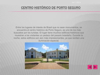 CENTRO HISTÓRICO DE PORTO SEGURO 
Entre los lugares de interés de Brasil que no sean monumentos, se 
encuentra el centro histórico de Porto Seguro, es uno de los más 
buscados por los turistas. El lugar tiene muchos edificios históricos que 
muestran a los visitantes un pedazo del pasado brasileño. Durante la 
noche, estos edificios son aún más impresionantes, ya que reciben una 
iluminación especial. 
26/11/2014 
 