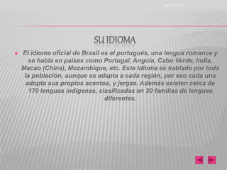 SU IDIOMA 
 El idioma oficial de Brasil es el portugués, una lengua romance y 
se habla en países como Portugal, Angola, Cabo Verde, India, 
Macao (China), Mozambique, etc. Este idioma es hablado por toda 
la población, aunque se adapta a cada región, por eso cada una 
adopta sus propios acentos, y jergas. Además existen cerca de 
170 lenguas indígenas, clasificadas en 20 familias de lenguas 
diferentes. 
26/11/2014 
 