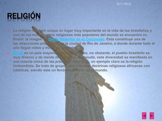 RELIGIÓN 
26/11/2014 
 La religión también ocupa un lugar muy importante en la vida de los brasileños y 
uno de los monumentos religiosos más populares del mundo se encuentra en 
Brasil: la imagen de Cristo Redentor en el Corcovado. Esta constituye una de 
las atracciones principales de la ciudad de Río de Janeiro, a donde durante todo el 
año llegan miles y miles de creyentes. 
 Brasil es un país mayoritariamente católico, no obstante, el pueblo brasileño es 
muy diverso y de mente muy abierta. A menudo, esta diversidad se manifiesta en 
una mezcla única de las prácticas religiosas, un ejemplo claro es la religión 
Umbandista. Se trata de grupos que fusionan doctrinas religiosas africanas con 
católicas, siendo este un fenómeno único en el mundo. 
 