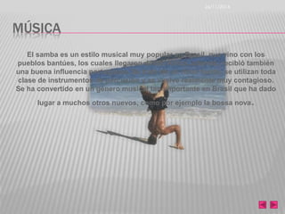 MÚSICA 
26/11/2014 
El samba es un estilo musical muy popular en Brasil, que vino con los 
pueblos bantúes, los cuales llegaron desde África, además, recibió también 
una buena influencia portuguesa. Se trata de un ritmo fuerte, se utilizan toda 
clase de instrumentos de percusión y se vuelve realmente muy contagioso. 
Se ha convertido en un género musical tan importante en Brasil que ha dado 
lugar a muchos otros nuevos, como por ejemplo la bossa nova. 
 