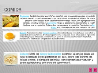 COMIDA 
26/11/2014 
Pamonha: También llamada “pamoña” en español, esta preparación consiste en un bollo 
de pasta de maíz cocida, envuelta en hojas de la misma hortaliza o de plátano. Se puede 
preparar como bocado dulce (receta más conocida) o salado, con agregados como 
panceta, cebolla y tomate. La pamonha integra la gastronomía tradicional de la región 
Sudeste y de la ciudad de Goiania. Las pamonhas de la ciudad de Piracicaba, enSan 
Pablo, son consideradas las más sabrosas del país. 
Quindim: Postre tradicional del Nordeste brasileño, elaborado en base a yema de huevo, coco rallado y 
azúcar. Esta crema es herencia directa de la gastronomía portuguesa, donde el huevo es un ingrediente 
central. El agregado del coco es, posiblemente, un aporte de los esclavos africanos en el siglo XVII, 
plantadores de esta fruta tan arraigada a los dulces brasileños. 
Canjica: Entre los dulces tradicionales de Brasil, la canjica ocupa un 
lugar destacado en las pastelerías del país, sobre todo durante las 
fiestas juninas. Se prepara con maíz, leche condensada y azúcar, y 
suele acompañarse con leche de coco y maní. 
 