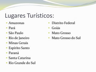 Lugares Turísticos:
 Amazonas             Distrito Federal
 Pará                 Goiás
 São Paulo            Mato Grosso
 Río de Janeiro       Mato Grosso do Sul
 Minas Gerais
 Espírito Santo
 Paraná
 Santa Catarina
 Rio Grande do Sul
 