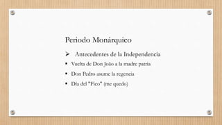 Periodo Monárquico
 Antecedentes de la Independencia
 Vuelta de Don João a la madre patria
 Don Pedro asume la regencia
 Día del "Fico" (me quedo)
 
