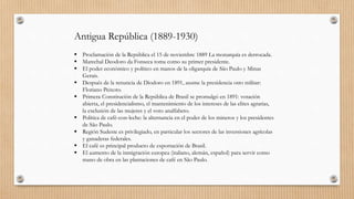 Antigua República (1889-1930)
 Proclamación de la República el 15 de noviembre 1889 La monarquía es derrocada.
 Marechal Deodoro da Fonseca toma como su primer presidente.
 El poder económico y político en manos de la oligarquía de São Paulo y Minas
Gerais.
 Después de la renuncia de Diodoro en 1891, asume la presidencia otro militar:
Floriano Peixoto.
 Primera Constitución de la República de Brasil se promulgó en 1891: votación
abierta, el presidencialismo, el mantenimiento de los intereses de las elites agrarias,
la exclusión de las mujeres y el voto analfabeto.
 Política de café-con-leche: la alternancia en el poder de los mineros y los presidentes
de São Paulo.
 Región Sudeste es privilegiado, en particular los sectores de las inversiones agrícolas
y ganaderas federales.
 El café es principal producto de exportación de Brasil.
 El aumento de la inmigración europea (italiano, alemán, español) para servir como
mano de obra en las plantaciones de café en São Paulo.
 
