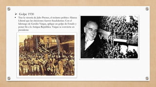  Golpe 1930
 Tras la victoria de Julio Prestes, el reclamo político Alianza
Liberal que las elecciones fueron fraudulentas. Con el
liderazgo de Getúlio Vargas, aplique un golpe de Estado y
poner fin a la Antigua República. Vargas se convierte en
presidente
 
