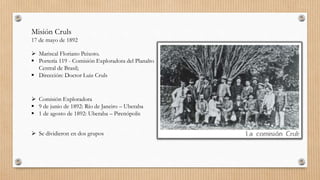 Misión Cruls
17 de mayo de 1892
 Mariscal Floriano Peixoto.
 Portería 119 - Comisión Exploradora del Planalto
Central de Brasil;
 Dirección: Doctor Luiz Cruls
 Comisión Exploradora
 9 de junio de 1892: Río de Janeiro – Uberaba
 1 de agosto de 1892: Uberaba – Pirenópolis
 Se dividieron en dos grupos
 