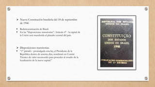 Nueva Constitución brasileña del 18 de septiembre
de 1946
 Redemocratización de Brasil.
 En las "disposiciones transitorias”: Artículo 4° - la capital de
la Unión será transferida al planalto central del país.
 Disposiciones transitorias.
 “1° párrafo - promulgada esta ley, el Presidente de la
República dentro de sesenta días, nombrará un Comité
Técnico de valor reconocido para proceder al estudio de la
localización de la nueva capital.”
 