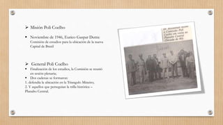  Misión Poli Coelho
 Noviembre de 1946, Eurico Gaspar Dutra:
Comisión de estudios para la ubicación de la nueva
Capital de Brasil
 General Poli Coelho
 Finalización de los estudios, la Comisión se reunió
en sesión plenaria;
 Dos cadenas se formaron:
1. defendía la ubicación en la Triangulo Mineiro;
2. Y aquellos que perseguían la trilla histórica –
Planalto Central.
 