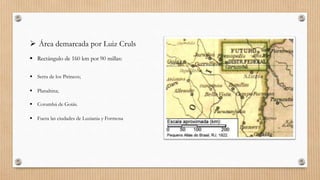  Área demarcada por Luiz Cruls
 Rectángulo de 160 km por 90 millas:
 Serra de los Pirineos;
 Planaltina;
 Corumbá de Goiás.
 Fuera las ciudades de Luziania y Formosa
 
