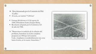  Área demarcada por la Comisión de Poli
Coelho
 Al norte, un total de 77.250 km²
 Entrega del informe el 12 de agosto de
1948 al Presidente Eurico Gaspar Dutra;
 Resolución adoptada por la Comisión el 22
de julio de 1948;
 "Mantuvimos la tradición de la solución del
problema, basándose en el área completa
propuesta en 1892 por la Comisión
Cruls...Ampliamos considerablemente esta zona
hacia el norte, en la cuenca Amazónica..."
 