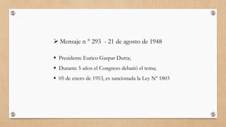  Mensaje n ° 293 - 21 de agosto de 1948
 Presidente Eurico Gaspar Dutra;
 Durante 5 años el Congreso debatió el tema;
 05 de enero de 1953, es sancionada la Ley Nº 1803
 