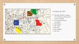  Febrero de 1955
 Donald j. Belcher entrega a
la Comisión de ubicación de
la nueva Capital;
 Cinco lugares fueron
escogidos:
1. sitió marrón;
2. sitió verde;
3. sitió rojo;
4. sitió amarillo;
5. sitió azul.
 
