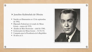  Juscelino Kubitschek de Oliveira
 Nacido en Diamantina en 12 de septiembre
de 1902;
 Diputado Federal por el estado de Minas
Gerais – marzo de 1935;
 Alcalde de Belo Horizonte – abril de 1940;
 Gobernador de Minas Gerais – 31/01/51.
 Campaña para la Presidencia de la República
 50 años en 5.
 