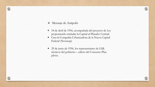  Mensaje de Anápolis
 18 de abril de 1956, acompañada del proyecto de Ley
proponiendo trasladar la Capital al Planalto Central;
 Crea la Compañía Urbanizadora de la Nueva Capital
Federal (Novacap)
 29 de junio de 1956, los representantes de IAB,
técnicos del gobierno – edicto del Concurso Plan
piloto.
 