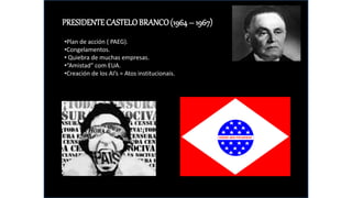 PRESIDENTECASTELOBRANCO(1964– 1967)
•Plan de acción ( PAEG).
•Congelamentos.
• Quiebra de muchas empresas.
•“Amistad” com EUA.
•Creación de los AI’s = Atos institucionais.
 