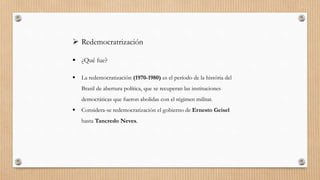  Redemocratrización
 ¿Qué fue?
 La redemocratización (1970-1980) es el período de la história del
Brasil de abertura política, que se recuperan las instituciones
democráticas que fueron abolidas con el régimen militar.
 Considera-se redemocratización el gobierno de Ernesto Geisel
hasta Tancredo Neves.
 