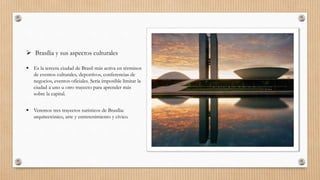  Brasília y sus aspectos culturales
 Es la tercera ciudad de Brasil más activa en términos
de eventos culturales, deportivos, conferencias de
negocios, eventos oficiales. Sería imposible limitar la
ciudad a uno u otro trayecto para aprender más
sobre la capital.
 Veremos tres trayectos turísticos de Brasília:
arquitectónico, arte y entretenimiento y cívico.
 