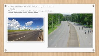  RUTA CRUCERO – PLAN PILOTO (La concepción urbanística de
Brasília)
“Nació del gesto primario de quien señala un lugar o lo toma posesión: dos ejes
cruzando en ángulo recto, es decir, la señal de la Cruz”.
 