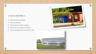  RUTA HISTÓRICA
 Museo histórico de Brasilia
 Torre de televisión
 Memorial de los pueblos indígenas
 Museo vivo de la memoria Candanga
 Museo del Tribunal de Cuentas de la Unión
 