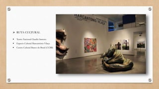  RUTA CULTURAL
 Teatro Nacional Claudio Santoro
 Espacio Cultural Marcantônio Vilaça
 Centro Cultural Banco do Brasil (CCBB)
 