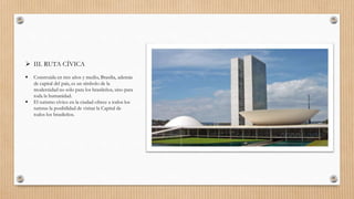  III. RUTA CÍVICA
 Construida en tres años y medio, Brasilia, además
de capital del país, es un símbolo de la
modernidad no sólo para los brasileños, sino para
toda la humanidad.
 El turismo cívico en la ciudad ofrece a todos los
turistas la posibilidad de visitar la Capital de
todos los brasileños.
 