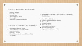  RUTA ANTECEDENTES DE LA CAPITAL
 Casa Vieja del Gama
 Ermita Don Bosco
 Hacienda Vieja
 Museo histórico de Brasilia
 Memorial JK
 Museo Vivo de la memoria Candanga
 RUTA DE LA CONSTRUCCIÓN DE BRASÍLIA
 Iglesia Nuestra Señora de Fátima
 Instituto Histórico y Geográfico del DF
 Palacio del Catetinho
 Palacio de la Alvorada
 Plaza del Crucero (donde ocurrió la Primera Misa)
 Vila Planalto
 RUTA DE LA DEMOCRACIA Y DE LA SOBERANÍA
NACIONAL
 Cuartel General del Ejército
 Mástil de la bandera (pabellón nacional)
 Pira de la Patria
 Congreso Nacional
 Palacio del Planalto
 Palacio de la Corte Suprema
 Plaza de los tres poderes
 Supremo Tribunal Electoral – TSE
 