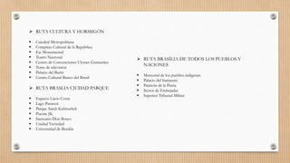  RUTA CULTURA Y HORMIGÓN
 Catedral Metropolitana
 Complejo Cultural de la República
 Eje Monumental
 Teatro Nacional
 Centro de Convenciones Ulysses Guimarães
 Torre de televisión
 Palacio del Buriti
 Centro Cultural Banco del Brasil
 RUTA BRASLIA CIUDAD PARQUE
 Espacio Lúcio Costa
 Lago Paranoá
 Parque Sarah Kubitschek
 Puente JK
 Santuario Don Bosco
 Unidad Vecindad
 Universidad de Brasilia
 RUTA BRASÍLIA DE TODOS LOS PUEBLOS Y
NACIONES
 Memorial de los pueblos indígenas
 Palacio del Itamaraty
 Panteón de la Patria
 Sector de Embajadas
 Superior Tribunal Militar
 