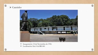  Catetinho
 Inauguración: 10 de Noviembre de 1956
 Localización: Km 0 da BR-040
 