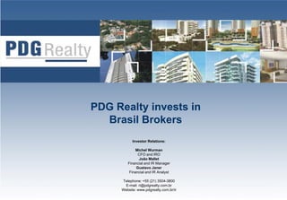 PDG Realty invests in
  Brasil Brokers
           Investor Relations:

             Michel W
             Mi h l Wurman
              CFO and IRO
              João Mallet
        Financial and IR Manager
             Gustavo Janer
         Financial and IR Analyst
                              y

     Telephone: +55 (21) 3504-3800
                                        1
       E-mail: ri@pdgrealty.com.br
     Website: www.pdgrealty.com.br/ir
 