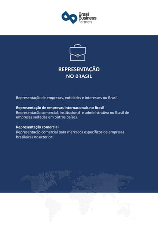 Representação de empresas, entidades e interesses no Brasil.
Representação de empresas internacionais no Brasil
Representação comercial, institucional e administrativa no Brasil de
empresas sediadas em outros países.
Representação comercial
Representação comercial para mercados específicos de empresas
brasileiras no exterior.
REPRESENTAÇÃO
NO BRASIL
 
