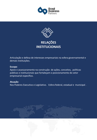 Articulação e defesa de interesses empresariais na esfera governamental e
demais instituições.
Escopo
Apoio e assessoramento na construção de ações, conceitos, políticas
públicas e institucionais que fortaleçam o posicionamento do setor
empresarial específico.
Atuação
Nos Poderes Executivo e Legislativo. Esfera federal, estadual e municipal .
RELAÇÕES
INSTITUCIONAIS
 