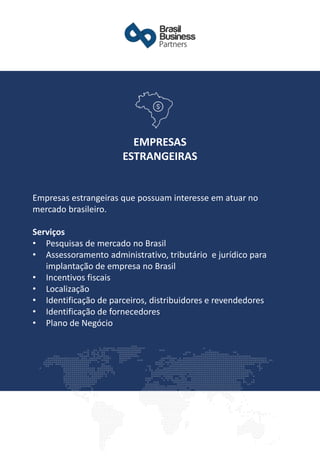 ​Empresas estrangeiras que possuam interesse em atuar no
mercado brasileiro.
Serviços
• Pesquisas de mercado no Brasil
• Assessoramento administrativo, tributário e jurídico para
implantação de empresa no Brasil
• Incentivos fiscais
• Localização
• Identificação de parceiros, distribuidores e revendedores
• Identificação de fornecedores
• Plano de Negócio
EMPRESAS
ESTRANGEIRAS
 