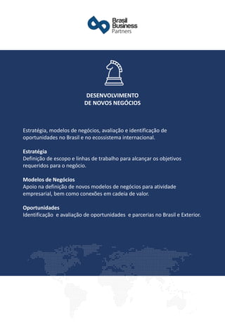Estratégia, modelos de negócios, avaliação e identificação de
oportunidades no Brasil e no ecossistema internacional.
Estratégia
Definição de escopo e linhas de trabalho para alcançar os objetivos
requeridos para o negócio.
Modelos de Negócios
Apoio na definição de novos modelos de negócios para atividade
empresarial, bem como conexões em cadeia de valor.
Oportunidades
Identificação e avaliação de oportunidades e parcerias no Brasil e Exterior.
DESENVOLVIMENTO
DE NOVOS NEGÓCIOS
 