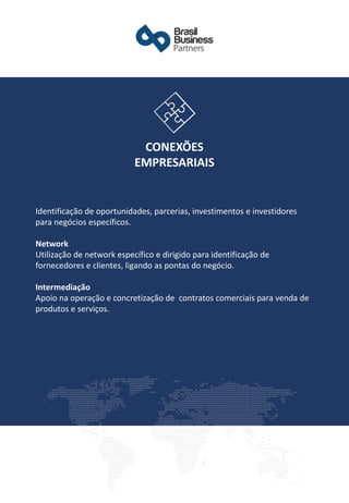 Identificação de oportunidades, parcerias, investimentos e investidores
para negócios específicos.
Network
Utilização de network específico e dirigido para identificação de
fornecedores e clientes, ligando as pontas do negócio.
Intermediação
Apoio na operação e concretização de contratos comerciais para venda de
produtos e serviços.
CONEXÕES
EMPRESARIAIS
 