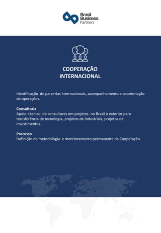 Identificação de parcerias internacionais, acompanhamento e coordenação
de operações.
Consultoria
Apoio técnico de consultores em projetos no Brasil e exterior para
transferência de tecnologia, projetos de industriais, projetos de
investimentos .
Processo
Definição de metodologia e monitoramento permanente da Cooperação.
COOPERAÇÃO
INTERNACIONAL
 