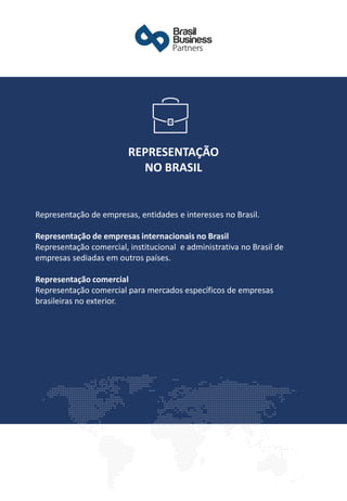 Representação de empresas, entidades e interesses no Brasil.
Representação de empresas internacionais no Brasil
Representação comercial, institucional e administrativa no Brasil de
empresas sediadas em outros países.
Representação comercial
Representação comercial para mercados específicos de empresas
brasileiras no exterior.
REPRESENTAÇÃO
NO BRASIL
 