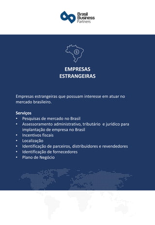 ​Empresas estrangeiras que possuam interesse em atuar no
mercado brasileiro.
Serviços
• Pesquisas de mercado no Brasil
• Assessoramento administrativo, tributário e jurídico para
implantação de empresa no Brasil
• Incentivos fiscais
• Localização
• Identificação de parceiros, distribuidores e revendedores
• Identificação de fornecedores
• Plano de Negócio
EMPRESAS
ESTRANGEIRAS
 