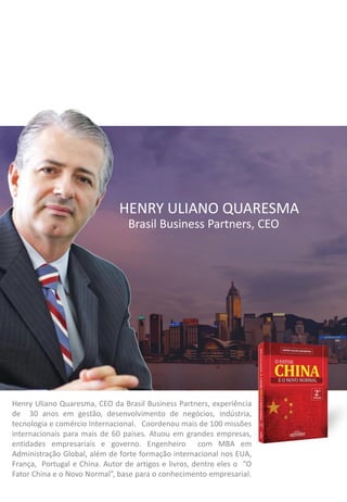 Brasil Business Partners, CEO
Henry Uliano Quaresma, CEO da Brasil Business Partners, experiência
de 30 anos em gestão, desenvolvimento de negócios, indústria,
tecnologia e comércio Internacional. Coordenou mais de 100 missões
internacionais para mais de 60 países. Atuou em grandes empresas,
entidades empresariais e governo. Engenheiro com MBA em
Administração Global, além de forte formação internacional nos EUA,
França, Portugal e China. Autor de artigos e livros, dentre eles o “O
Fator China e o Novo Normal”, base para o conhecimento empresarial.
HENRY ULIANO QUARESMA
 