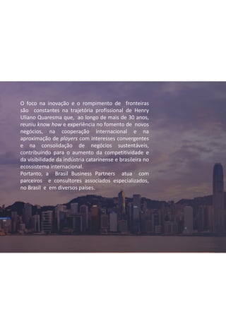O foco na inovação e o rompimento de fronteiras
são constantes na trajetória profissional de Henry
Uliano Quaresma que, ao longo de mais de 30 anos,
reuniu know how e experiência no fomento de novos
negócios, na cooperação internacional e na
aproximação de players com interesses convergentes
e na consolidação de negócios sustentáveis,
contribuindo para o aumento da competitividade e
da visibilidade da indústria catarinense e brasileira no
ecossistema internacional.
Portanto, a Brasil Business Partners atua com
parceiros e consultores associados especializados,
no Brasil e em diversos países.
 