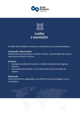 Conexão de investidores nacionais e internacionais com empreendedores.
Prospecção e Apresentação
Identificação de investidores no Brasil e Exterior. Apresentação dos ativos e
road shows no Brasil e Exterior.
Valuation
• Avaliação econômico-financeira e análise do ambiente de negócios
• Processo
• Acompanhamento desde o início do processo até a conclusão do
negócio
Negociação
Assessoramento na negociação e da melhor forma de abordagem com os
investidores
FUSÕES
E AQUISIÇÕES
 
