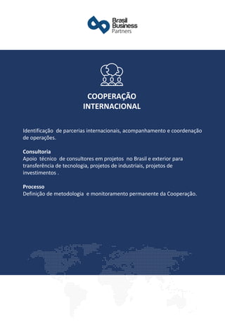 Identificação de parcerias internacionais, acompanhamento e coordenação
de operações.
Consultoria
Apoio técnico de consultores em projetos no Brasil e exterior para
transferência de tecnologia, projetos de industriais, projetos de
investimentos .
​
Processo
Definição de metodologia e monitoramento permanente da Cooperação.
COOPERAÇÃO
INTERNACIONAL
 