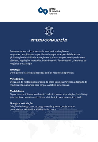 Desenvolvimento do processo de internacionalização em
empresas, ampliando a capacidade de negócios e possibilidades de
globalização da atividade. Atuação em todas as etapas, como parâmetros
técnicos, legislação, mercados, investimentos, fornecedores , ambiente de
negócios e estratégia.
Estratégia
Definição da estratégia adequada com os recursos disponíveis
Metodologia
Utilização de metodologia própria da Brasil Business Partners, adaptada de
modelos internacionais para empresas latino-americanas.
Modalidades
O processo de internacionalização poderá envolver exportação, franchising,
joint-venture, investimento direto, distribuição, representação e fusão.
Sinergia e articulação
Criação de sinergia com os programas de governo, objetivando
potencializar resultados e redução de custos.
INTERNACIONALIZAÇÃO
 